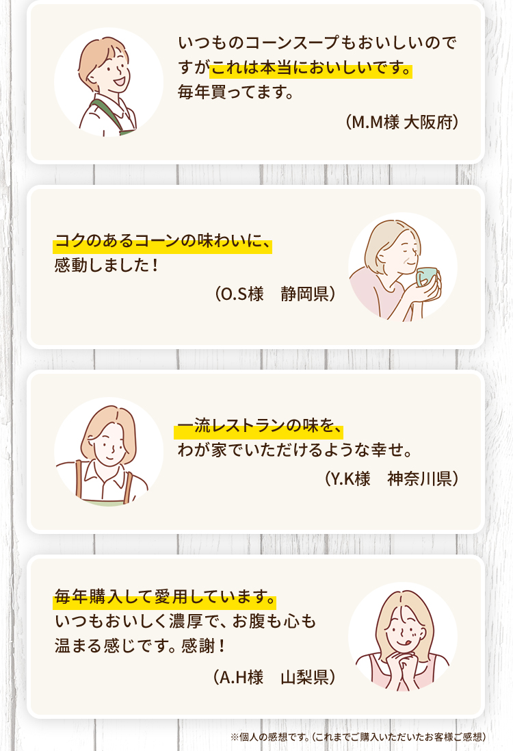 いつものコーンスープもおいしいのですがこれは本当においしいです。毎年買ってます。(M.M様 大阪府) コクのあるコーンの味わいに感動しました!(O.S様 静岡県) 一流のレストランの味を、我が家でいただけるような幸せ。(Y.K様 神奈川県) 毎年購入して愛用しています。いつも美味しく濃厚で、お腹も心も温まる感じです。感謝!(A.H様 山梨県) ※個人の感想です。(これまでご購入いただいたお客様ご感想)