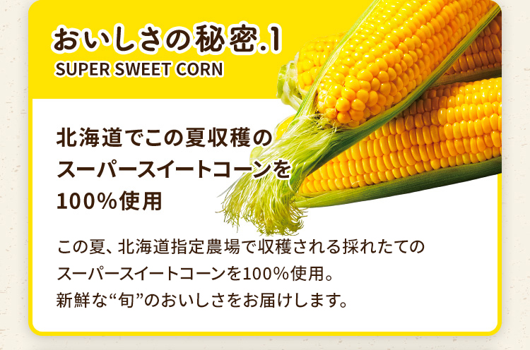 おいしさの秘密.1 北海道でこの夏収穫のスーパースイートコーンを100%使用 この夏、北海道指定農場で収穫される採れたてのスーパースイートコーンを100%使用。新鮮な”旬”のおいしさをお届けします。