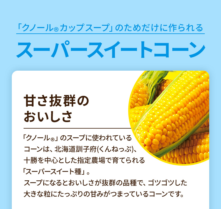 「クノール®︎カップスープ」のためだけに作られるスーパースイートコーン 甘さ抜群のおいしさ 「クノール®︎」のスープに使われているコーンは、北海道訓子府(くんねっぷ)、十勝を中心とした指定農場で育てられる「スーパースイート種」。スープになるとおいしさが抜群の品種で、ゴツゴツした大きな粒にたっぷりの甘みがつまっているコーンです。