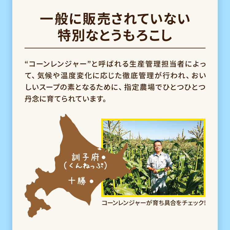 一般に販売されていない特別なとうもろこし ”コーンレンジャー”と呼ばれる生産管理担当者によって、気候や温度変化に応じた徹底管理が行われ、おいしいスープの素となるために、指定農場でひとつひとつ丹念に育てられています。