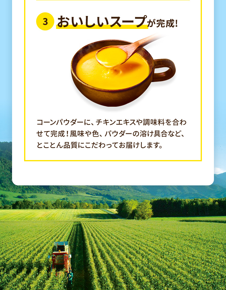 おいしいスープが完成!コーンパウダーに、チキンエキスや調味料を合わせて完成!風味や色、パウダーの溶け具合など、とことん品質にこだわってお届けします。