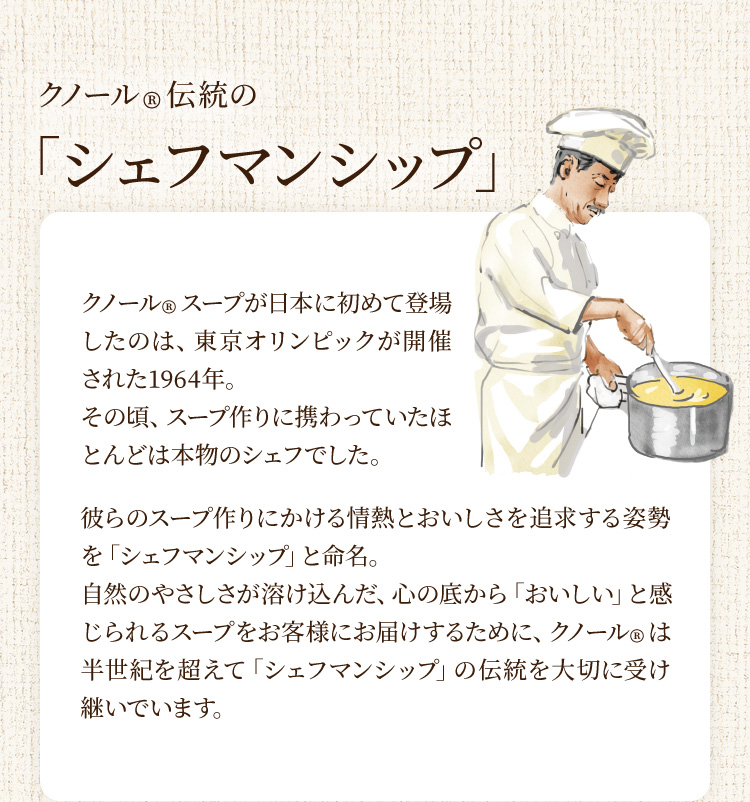 クノール®︎伝統の「シェフマンシップ」 クノール®︎スープが日本に初めて登場したのは、東京オリンピックが開催された1964年。その頃、スープ作りに携わっていたほとんどは本物のシェフでした。彼らのスープ作りにかける情熱とおいしさを追求する姿勢を「シェフマンシップ」と命名。自然のやさしさが溶け込んだ、心の底から「おいしい」と感じられるスープをお客様にお届けするために、クノール®は半世紀を超えて「シェフマンシップ」の伝統を大切に受け継いでいます。