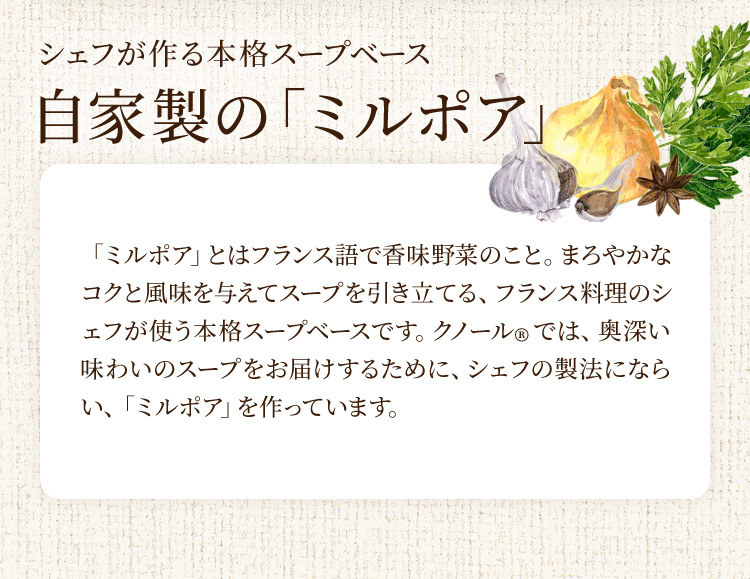 シェフが作る本格スープベース 自家製の「ミルポア」 「ミルポア」とはフランス語で香味野菜のこと。まろやかなコクと風味を与えてスープを引き立てる、フランス料理のシェフが使う本格スープベースです。クノール®では、奥深い味わいのスープをお届けするために、シェフの製法にならい、「ミルポア」を作っています。
