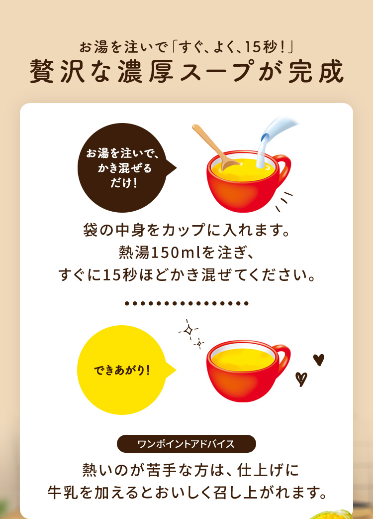 お湯を注いで「すぐ、よく、15秒」贅沢な濃厚スープが完成 袋の中身をカップに入れます。熱湯150mlを注ぎ、すぐに15秒ほどかき混ぜてください。 熱いのが苦手な方は、仕上げに牛乳を加えるとおいしく召し上がれます。