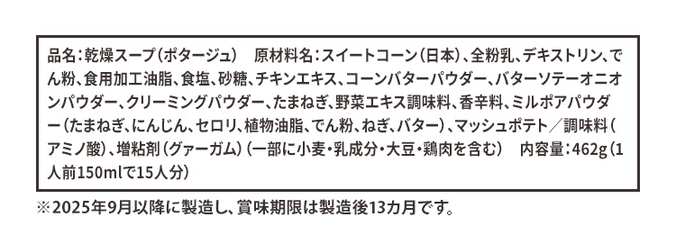 品名:乾燥スープ(ポタージュ) 原材料名:スイートコーン(日本)、全粉乳、デキストリン、でん粉、食用加工油脂、食塩、砂糖、チキンエキス、コーンバターパウダー、バターソテーオニオンパウダー、クリーミングパウダー、たまねぎ、野菜エキス調味料、香辛料、ミルポアパウダー(たまねぎ、にんじん、セロリ、植物油脂、でん粉、ねぎ、バター)、マッシュポテト/調味料(アミノ酸)、増粘剤(グァーガム)(一部に小麦・乳成分・大豆・鶏肉を含む)内容量:462g(1人前150mlで15人分) ※2025年9月以降に製造し、賞味期限は製造後13ヵ月です。