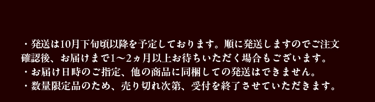 ・発送は10月下旬頃以降を予定しております。順に発送しますのでご注文確認後、お届けまで1～2ヵ月以上お待ちいただく場合もございます。・お届け日時のご指定、他の商品に同梱しての発送はできません。・数量限定品のため、売り切れ次第、受付を終了させていただきます。