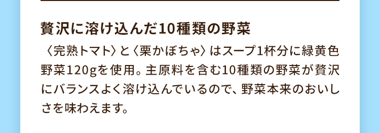 贅沢に溶け込んだ10種類の野菜 〈完熟トマト〉と〈栗かぼちゃ〉はスープ1杯分に緑黄色野菜120gを使用。主原料を含む10種類の野菜が贅沢にバランスよく溶け込んでいるので、野菜本来のおいしさを味わえます。