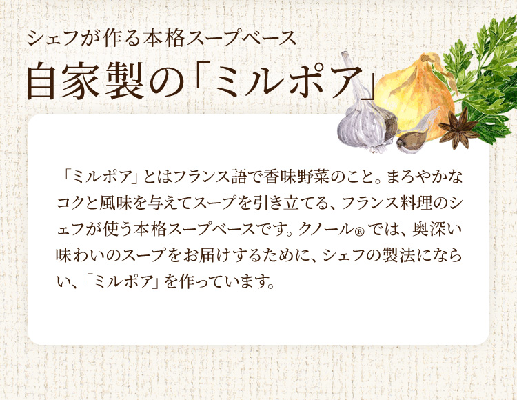 シェフが作る本格スープベース 自家製の「ミルポア」 「ミルポア」とはフランス語で香味野菜のこと。まろやかなコクと風味を与えてスープを引き立てる、フランス料理のシェフが使う本格スープベースです。クノール®では、奥深い味わいのスープをお届けするために、シェフの製法にならい、「ミルポア」を作っています。