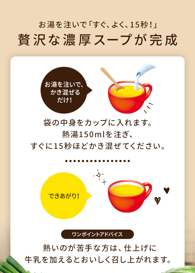 お湯を注いで「すぐ、よく、15秒」贅沢な濃厚スープが完成 袋の中身をカップに入れます。熱湯150mlを注ぎ、すぐに15秒ほどかき混ぜてください。 熱いのが苦手な方は、仕上げに牛乳を加えるとおいしく召し上がれます。