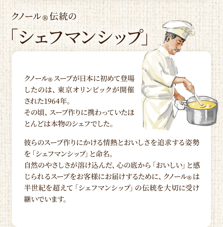 クノール®伝統の「シェフマンシップ」 クノール®スープが日本に初めて登場したのは、東京オリンピックが開催された1964年。その頃、スープ作りに携わっていたほとんどは本物のシェフでした。彼らのスープ作りにかける情熱とおいしさを追求する姿勢を「シェフマンシップ」と命名。自然のやさしさが溶け込んだ、心の底から「おいしい」と感じられるスープをお客様にお届けするために、クノール®は半世紀を超えて「シェフマンシップ」の伝統を大切に受け継いでいます。