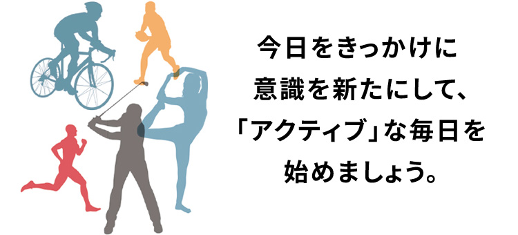 今日をきっかけに 意識を新たにして、 「アクティブ」な毎日を 始めましょう。
