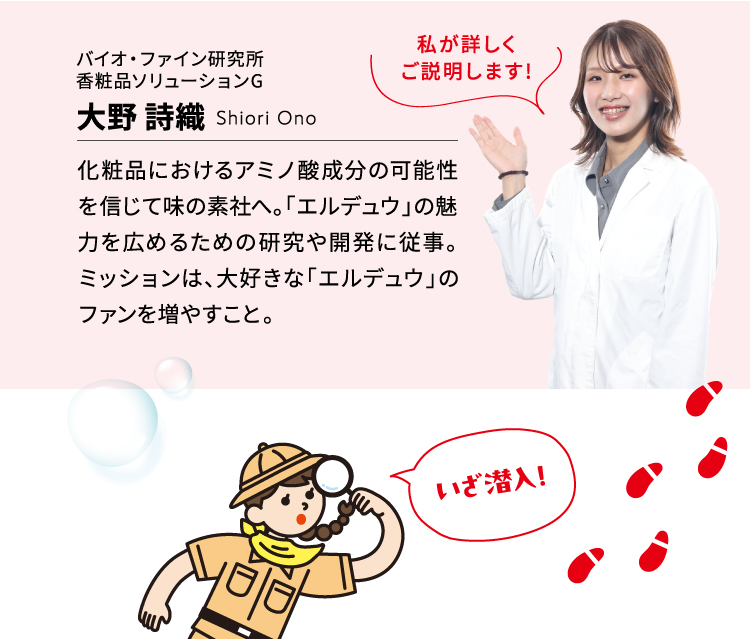 化粧品におけるアミノ酸成分の可能性を信じて味の素社へ。「エルデュウ」の魅力を広めるための研究や開発に従事。ミッションは、大好きな「エルデュウ」のファンを増やすこと。