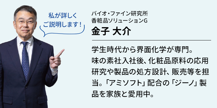 学生時代から界面化学が専門。味の素社入社後、化粧品原料の応用研究や製品の処方設計、販売等を担当。「アミソフト」配合の「ジーノ」製品を家族と愛用中。