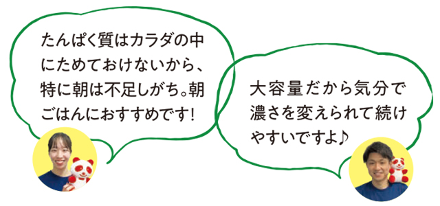 たんぱく質はカラダの中にためておけないから、特に朝は不足しがち。朝ごはんにおすすめです。 大容量だから気分で濃さを変えられて続けやすいですよ♪