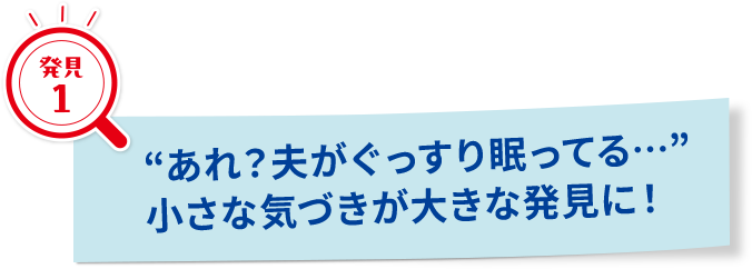 “あれ？夫がぐっすり眠ってる…”小さな気づきが大きな発見に！