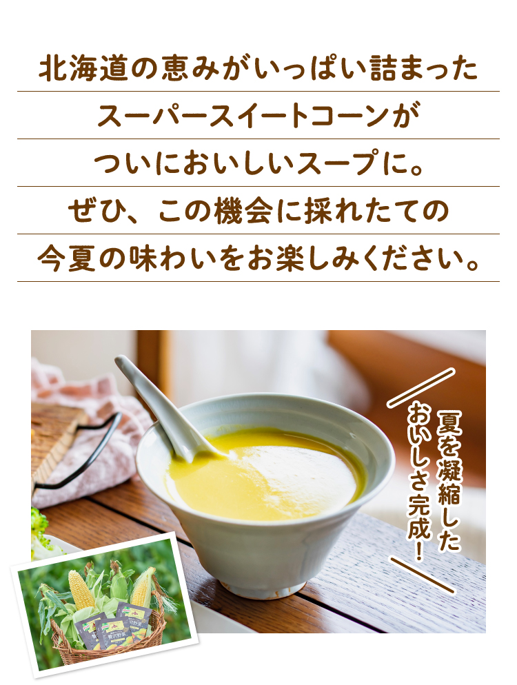 北海道の恵みがいっぱい詰まったスーパースイートコーンがついにスープに。ぜひ、この機会に採れたての今夏の味わいをお楽しみください。