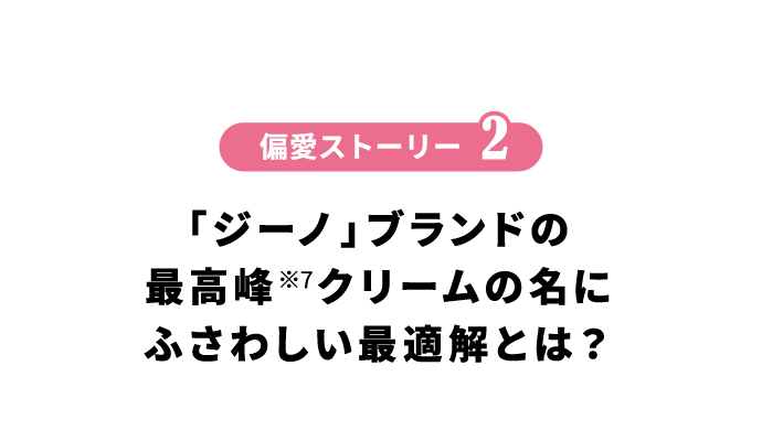 偏愛ストーリー2 「ジーノ」ブランドの最高峰※7クリームの名にふさわしい最適解とは？
